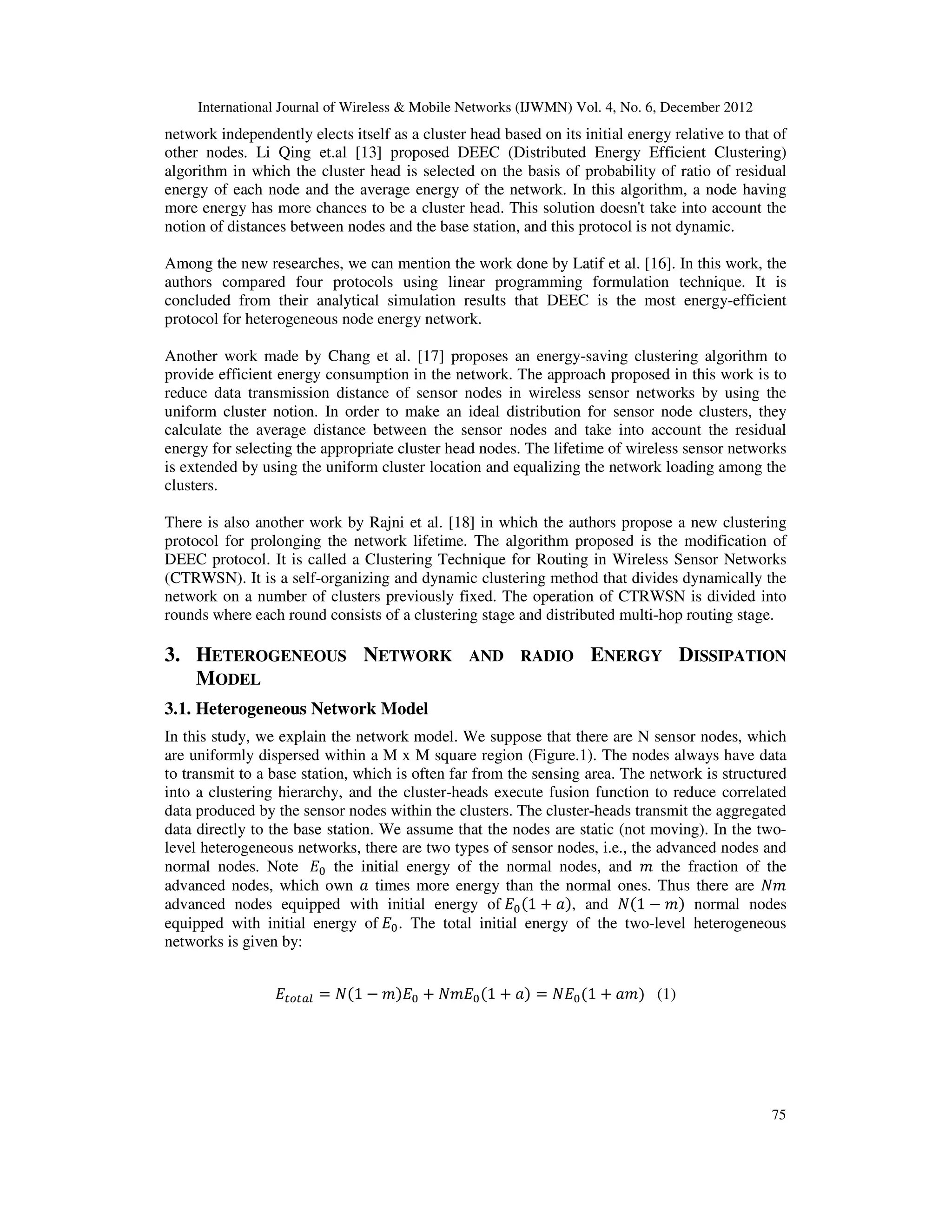 International Journal of Wireless & Mobile Networks (IJWMN) Vol. 4, No. 6, December 2012 75 network independently elects itself as a cluster head based on its initial energy relative to that of other nodes. Li Qing et.al [13] proposed DEEC (Distributed Energy Efficient Clustering) algorithm in which the cluster head is selected on the basis of probability of ratio of residual energy of each node and the average energy of the network. In this algorithm, a node having more energy has more chances to be a cluster head. This solution doesn't take into account the notion of distances between nodes and the base station, and this protocol is not dynamic. Among the new researches, we can mention the work done by Latif et al. [16]. In this work, the authors compared four protocols using linear programming formulation technique. It is concluded from their analytical simulation results that DEEC is the most energy-efficient protocol for heterogeneous node energy network. Another work made by Chang et al. [17] proposes an energy-saving clustering algorithm to provide efficient energy consumption in the network. The approach proposed in this work is to reduce data transmission distance of sensor nodes in wireless sensor networks by using the uniform cluster notion. In order to make an ideal distribution for sensor node clusters, they calculate the average distance between the sensor nodes and take into account the residual energy for selecting the appropriate cluster head nodes. The lifetime of wireless sensor networks is extended by using the uniform cluster location and equalizing the network loading among the clusters. There is also another work by Rajni et al. [18] in which the authors propose a new clustering protocol for prolonging the network lifetime. The algorithm proposed is the modification of DEEC protocol. It is called a Clustering Technique for Routing in Wireless Sensor Networks (CTRWSN). It is a self-organizing and dynamic clustering method that divides dynamically the network on a number of clusters previously fixed. The operation of CTRWSN is divided into rounds where each round consists of a clustering stage and distributed multi-hop routing stage. 3. HETEROGENEOUS NETWORK AND RADIO ENERGY DISSIPATION MODEL 3.1. Heterogeneous Network Model In this study, we explain the network model. We suppose that there are N sensor nodes, which are uniformly dispersed within a M x M square region (Figure.1). The nodes always have data to transmit to a base station, which is often far from the sensing area. The network is structured into a clustering hierarchy, and the cluster-heads execute fusion function to reduce correlated data produced by the sensor nodes within the clusters. The cluster-heads transmit the aggregated data directly to the base station. We assume that the nodes are static (not moving). In the two- level heterogeneous networks, there are two types of sensor nodes, i.e., the advanced nodes and normal nodes. Note ‫ܧ‬଴ the initial energy of the normal nodes, and ݉ the fraction of the advanced nodes, which own ܽ times more energy than the normal ones. Thus there are ܰ݉ advanced nodes equipped with initial energy of ‫ܧ‬଴ሺ1 ൅ ܽሻ, and ܰሺ1 െ ݉ሻ normal nodes equipped with initial energy of ‫ܧ‬଴. The total initial energy of the two-level heterogeneous networks is given by: ‫ܧ‬௧௢௧௔௟ ൌ ܰሺ1 െ ݉ሻ‫ܧ‬଴ ൅ ܰ݉‫ܧ‬଴ሺ1 ൅ ܽሻ ൌ ܰ‫ܧ‬଴ሺ1 ൅ ܽ݉ሻ (1) 