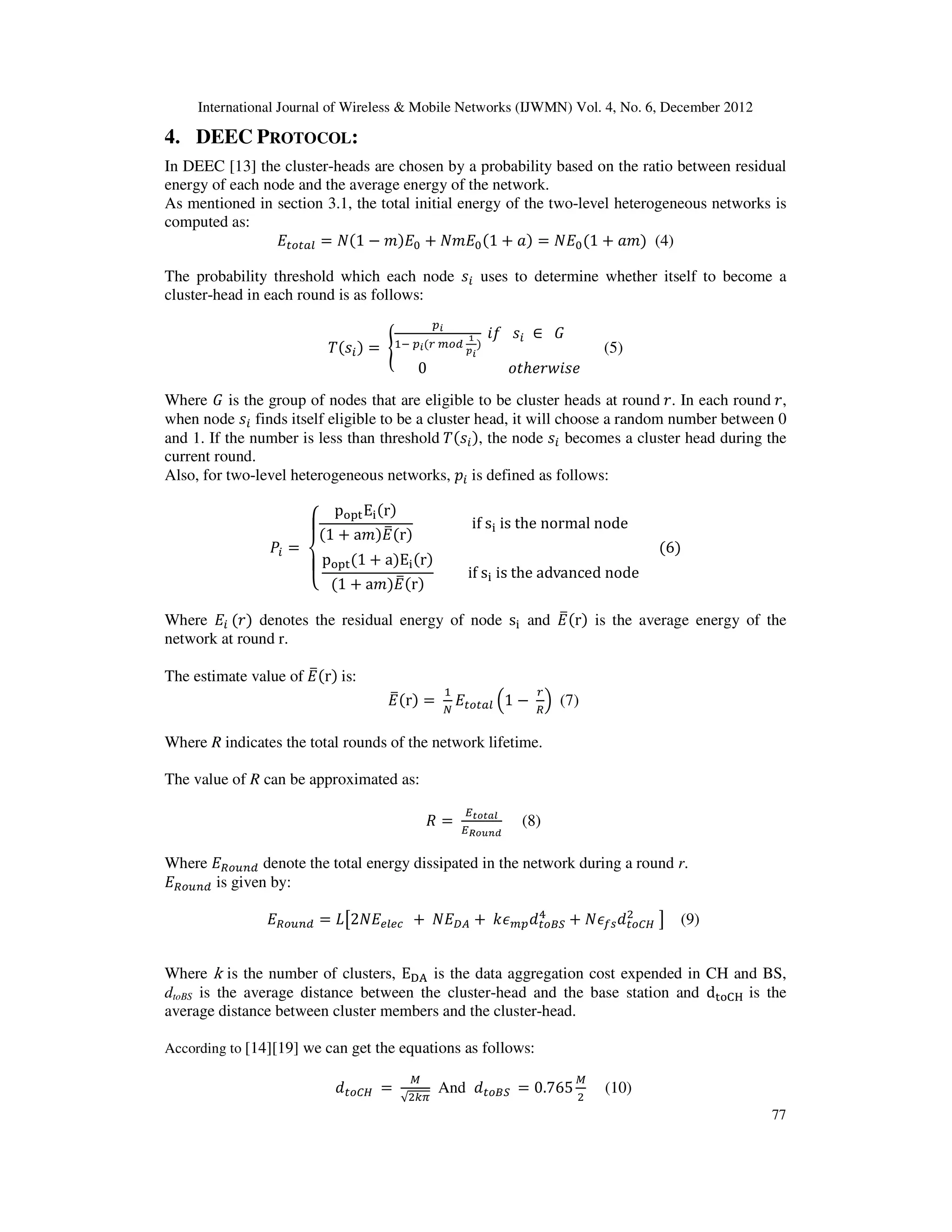 International Journal of Wireless & Mobile Networks (IJWMN) Vol. 4, No. 6, December 2012 77 4. DEEC PROTOCOL: In DEEC [13] the cluster-heads are chosen by a probability based on the ratio between residual energy of each node and the average energy of the network. As mentioned in section 3.1, the total initial energy of the two-level heterogeneous networks is computed as: ‫ܧ‬௧௢௧௔௟ ൌ ܰሺ1 െ ݉ሻ‫ܧ‬଴ ൅ ܰ݉‫ܧ‬଴ሺ1 ൅ ܽሻ ൌ ܰ‫ܧ‬଴ሺ1 ൅ ܽ݉ሻ (4) The probability threshold which each node ‫ݏ‬௜ uses to determine whether itself to become a cluster-head in each round is as follows: ܶሺ‫ݏ‬௜ሻ ൌ ൝ ௣೔ ଵି ௣೔ሺ௥ ௠௢ௗ భ ೛೔ ሻ ݂݅ ‫ݏ‬௜ ‫א‬ ‫ܩ‬ 0 ‫݁ݏ݅ݓݎ݄݁ݐ݋‬ (5) Where ‫ܩ‬ is the group of nodes that are eligible to be cluster heads at round ‫.ݎ‬ In each round ‫,ݎ‬ when node ‫ݏ‬௜ finds itself eligible to be a cluster head, it will choose a random number between 0 and 1. If the number is less than threshold ܶሺ‫ݏ‬௜ሻ, the node ‫ݏ‬௜ becomes a cluster head during the current round. Also, for two-level heterogeneous networks, ‫݌‬௜ is defined as follows: ܲ௜ ൌ ‫ە‬ ۖ ‫۔‬ ۖ ‫ۓ‬ p୭୮୲E୧ሺrሻ ሺ1 ൅ a݉ሻ‫ܧ‬തሺrሻ if s୧ is the normal node p୭୮୲ሺ1 ൅ aሻE୧ሺrሻ ሺ1 ൅ a݉ሻ‫ܧ‬തሺrሻ if s୧ is the advanced node ሺ6ሻ Where ‫ܧ‬௜ ሺ‫ݎ‬ሻ denotes the residual energy of node s୧ and ‫ܧ‬തሺrሻ is the average energy of the network at round r. The estimate value of ‫ܧ‬തሺrሻ is: ‫ܧ‬തሺrሻ ൌ ଵ ே ‫ܧ‬௧௢௧௔௟ ቀ1 െ ௥ ோ ቁ (7) Where R indicates the total rounds of the network lifetime. The value of R can be approximated as: ܴ ൌ ா೟೚೟ೌ೗ ாೃ೚ೠ೙೏ (8) Where ‫ܧ‬ோ௢௨௡ௗ denote the total energy dissipated in the network during a round r. ‫ܧ‬ோ௢௨௡ௗ is given by: ‫ܧ‬ோ௢௨௡ௗ ൌ ‫ܮ‬ൣ2ܰ‫ܧ‬௘௟௘௖ ൅ ܰ‫ܧ‬஽஺ ൅ ݇߳௠௣݀௧௢஻ௌ ସ ൅ ܰ߳௙௦݀௧௢஼ு ଶ ൧ (9) Where k is the number of clusters, Eୈ୅ is the data aggregation cost expended in CH and BS, dtoBS is the average distance between the cluster-head and the base station and d୲୭େୌ is the average distance between cluster members and the cluster-head. According to [14][19] we can get the equations as follows: ݀௧௢஼ு ൌ ெ √ଶ௞గ And ݀௧௢஻ௌ ൌ 0.765 ெ ଶ (10) 