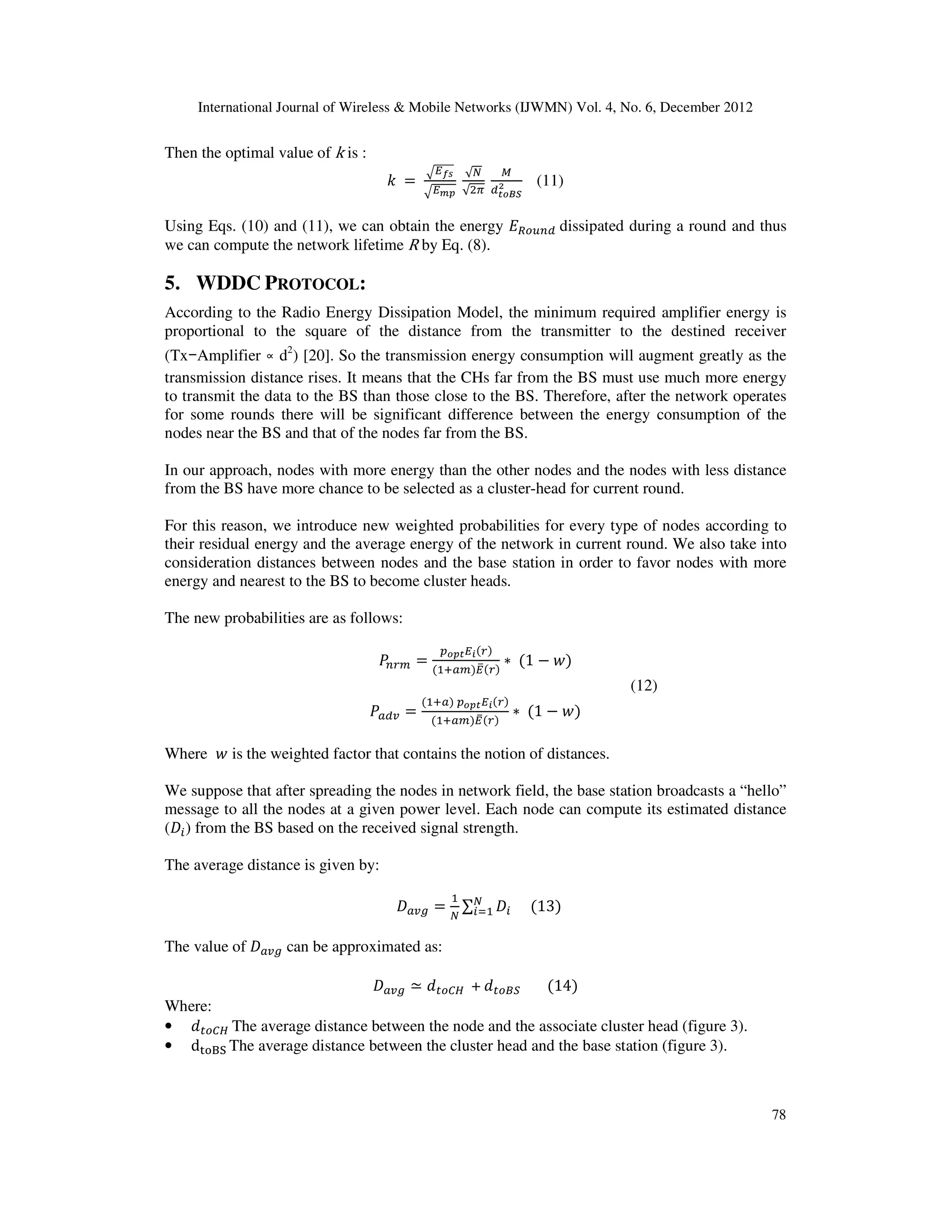 International Journal of Wireless & Mobile Networks (IJWMN) Vol. 4, No. 6, December 2012 78 Then the optimal value of k is : ݇ ൌ ඥா೑ೞ ඥா೘೛ √ே √ଶగ ெ ௗ೟೚ಳೄ మ (11) Using Eqs. (10) and (11), we can obtain the energy ‫ܧ‬ோ௢௨௡ௗ dissipated during a round and thus we can compute the network lifetime R by Eq. (8). 5. WDDC PROTOCOL: According to the Radio Energy Dissipation Model, the minimum required amplifier energy is proportional to the square of the distance from the transmitter to the destined receiver (Tx−Amplifier ∝ d2 ) [20]. So the transmission energy consumption will augment greatly as the transmission distance rises. It means that the CHs far from the BS must use much more energy to transmit the data to the BS than those close to the BS. Therefore, after the network operates for some rounds there will be significant difference between the energy consumption of the nodes near the BS and that of the nodes far from the BS. In our approach, nodes with more energy than the other nodes and the nodes with less distance from the BS have more chance to be selected as a cluster-head for current round. For this reason, we introduce new weighted probabilities for every type of nodes according to their residual energy and the average energy of the network in current round. We also take into consideration distances between nodes and the base station in order to favor nodes with more energy and nearest to the BS to become cluster heads. The new probabilities are as follows: ܲ௡௥௠ ൌ ௣೚೛೟ா೔ሺ௥ሻ ሺଵା௔௠ሻாതሺ௥ሻ ‫כ‬ ሺ1 െ ‫ݓ‬ሻ (12) ܲ௔ௗ௩ ൌ ሺଵା௔ሻ ௣೚೛೟ா೔ሺ௥ሻ ሺଵା௔௠ሻாതሺ௥ሻ ‫כ‬ ሺ1 െ ‫ݓ‬ሻ Where ‫ݓ‬ is the weighted factor that contains the notion of distances. We suppose that after spreading the nodes in network field, the base station broadcasts a “hello” message to all the nodes at a given power level. Each node can compute its estimated distance (‫ܦ‬௜) from the BS based on the received signal strength. The average distance is given by: ‫ܦ‬௔௩௚ ൌ ଵ ே ∑ ‫ܦ‬௜ ே ௜ୀଵ ሺ13ሻ The value of ‫ܦ‬௔௩௚ can be approximated as: ‫ܦ‬௔௩௚ ؄ ݀௧௢஼ு + ݀௧௢஻ௌ ሺ14ሻ Where: • ݀௧௢஼ு The average distance between the node and the associate cluster head (figure 3). • d୲୭୆ୗ The average distance between the cluster head and the base station (figure 3). 