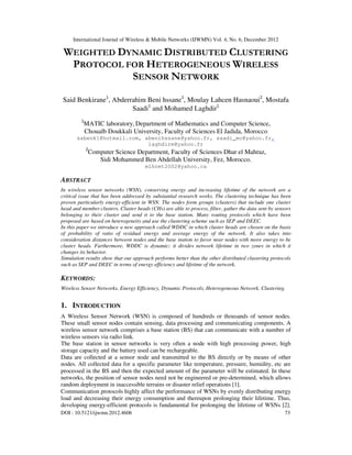 International Journal of Wireless & Mobile Networks (IJWMN) Vol. 4, No. 6, December 2012
DOI : 10.5121/ijwmn.2012.4606 73
WEIGHTED DYNAMIC DISTRIBUTED CLUSTERING
PROTOCOL FOR HETEROGENEOUS WIRELESS
SENSOR NETWORK
Said Benkirane1
, Abderrahim Beni hssane1
, Moulay Lahcen Hasnaoui2
, Mostafa
Saadi1
and Mohamed Laghdir1
1
MATIC laboratory, Department of Mathematics and Computer Science,
Chouaïb Doukkali University, Faculty of Sciences El Jadida, Morocco
sabenk1@hotmail.com, abenihssane@yahoo.fr, saadi_mo@yahoo.fr,
laghdirm@yahoo.fr
2
Computer Science Department, Faculty of Sciences Dhar el Mahraz,
Sidi Mohammed Ben Abdellah University, Fez, Morocco.
mlhnet2002@yahoo.ca
ABSTRACT
In wireless sensor networks (WSN), conserving energy and increasing lifetime of the network are a
critical issue that has been addressed by substantial research works. The clustering technique has been
proven particularly energy-efficient in WSN. The nodes form groups (clusters) that include one cluster
head and member clusters. Cluster heads (CHs) are able to process, filter, gather the data sent by sensors
belonging to their cluster and send it to the base station. Many routing protocols which have been
proposed are based on heterogeneity and use the clustering scheme such as SEP and DEEC.
In this paper we introduce a new approach called WDDC in which cluster heads are chosen on the basis
of probability of ratio of residual energy and average energy of the network. It also takes into
consideration distances between nodes and the base station to favor near nodes with more energy to be
cluster heads. Furthermore, WDDC is dynamic; it divides network lifetime in two zones in which it
changes its behavior.
Simulation results show that our approach performs better than the other distributed clustering protocols
such as SEP and DEEC in terms of energy efficiency and lifetime of the network.
KEYWORDS:
Wireless Sensor Networks, Energy Efficiency, Dynamic Protocols, Heterogeneous Network, Clustering.
1. INTRODUCTION
A Wireless Sensor Network (WSN) is composed of hundreds or thousands of sensor nodes.
These small sensor nodes contain sensing, data processing and communicating components. A
wireless sensor network comprises a base station (BS) that can communicate with a number of
wireless sensors via radio link.
The base station in sensor networks is very often a node with high processing power, high
storage capacity and the battery used can be rechargeable.
Data are collected at a sensor node and transmitted to the BS directly or by means of other
nodes. All collected data for a specific parameter like temperature, pressure, humidity, etc are
processed in the BS and then the expected amount of the parameter will be estimated. In these
networks, the position of sensor nodes need not be engineered or pre-determined, which allows
random deployment in inaccessible terrains or disaster relief operations [1].
Communication protocols highly affect the performance of WSNs by evenly distributing energy
load and decreasing their energy consumption and thereupon prolonging their lifetime. Thus,
developing energy-efficient protocols is fundamental for prolonging the lifetime of WSNs [2].
 