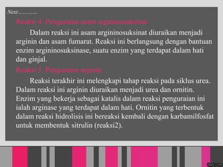 Next
Reaksi 4. Penguraian asam argininosuksinat
Dalam reaksi ini asam argininosuksinat diuraikan menjadi
arginin dan asam fumarat. Reaksi ini berlangsung dengan bantuan
enzim argininosuksinase, suatu enzim yang terdapat dalam hati
dan ginjal.
Reaksi 5. Penguraian arginin
Reaksi terakhir ini melengkapi tahap reaksi pada siklus urea.
Dalam reaksi ini arginin diuraikan menjadi urea dan ornitin.
Enzim yang bekerja sebagai katalis dalam reaksi penguraian ini
ialah arginase yang terdapat dalam hati. Ornitin yang terbentuk
dalam reaksi hidrolisis ini bereaksi kembali dengan karbamilfosfat
untuk membentuk sitrulin (reaksi2).
 