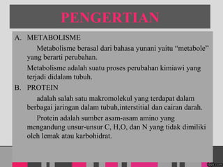 PENGERTIAN
A. METABOLISME
Metabolisme berasal dari bahasa yunani yaitu metabole
yang berarti perubahan.
Metabolisme adalah suatu proses perubahan kimiawi yang
terjadi didalam tubuh.
B. PROTEIN
adalah salah satu makromolekul yang terdapat dalam
berbagai jaringan dalam tubuh,interstitial dan cairan darah.
Protein adalah sumber asam-asam amino yang
mengandung unsur-unsur C, H,O, dan N yang tidak dimiliki
oleh lemak atau karbohidrat.
 