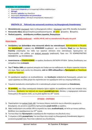 Αρτινού Ιωάννα 4ο Γυμνάσιο Π. Φαλήρου
ΣΥΝΕΠΕΙΕΣ ΤΟΥ ΚΑΠΙΤΑΛΙΣΜΟΥ
 Δημιουργία εταιρειών με τη συμμετοχή πολλών κεφαλαιούχων
 Μετοχές
 Μεγάλες τράπεζες που δανείζουν
 Δημιουργία ολιγοπωλίων και μονοπωλίων
 Οικονομικές κρίσεις ( αδυναμία απορρόφησης παραγωγής )
ΕΝΟΤΗΤΑ 13 Πολιτικές και κοινωνικές συνέπειες της Βιομηχανικής Επανάστασης
 Μετανάστευση: εσωτερική: προς τις βιομηχανικές πόλεις – εξωτερική: προς ΗΠΑ, Καναδά, Αυστραλία
 Κοινωνικές τάξεις: α) αριστοκράτες/μεγαλογαιοκτήμονες β) αστοί γ) εργάτες δ) αγρότες
 Παιδική εργασία, απάνθρωπες συνθήκες εργασίας, θνησιμότητα
Διαβάζω αναλυτικά : σελίδες 44-45, από τις σοσιαλιστικές θεωρίες και μετά
Κύρια σημεία:
 Αντιδράσεις των φιλοσόφων στην κοινωνική αδικία του καπιταλισμού: διατυπώνονται οι θεωρίες
του σοσιαλισμού ( έμφαση στο ΚΟΙΝΩΝΙΚΟ συμφέρον) και ο Κάρολος Μαρξ (με τον Φρίντριχ
Ένγκελς) υποστηρίζει την πάλη των εργατών απέναντι στον καπιταλισμό, προκειμένου να
δημιουργηθεί, στο μέλλον, μια αταξική κοινωνία (μαρξισμός). Έργα του: ΤΟ ΚΟΜΜΟΥΝΙΣΤΙΚΟ
ΜΑΝΙΦΕΣΤΟ και ΤΟ ΚΕΦΑΛΑΙΟ.
 Αναπτύσσεται ο ΣΥΝΔΙΚΑΛΙΣΜΟΣ: οι εργάτες διεκδικούν ΟΚΤΑΩΡΗ ΕΡΓΑΣΙΑ. Τρόπος διεκδίκησης των
αιτημάτων τους η απεργία.
 Την 1η
Μαΐου 1886 μια εργατική απεργία στο Σικάγο για την καθιέρωση του 8ώρου εργασίας πνίγεται
στο αίμα. Προς τιμήν αυτής της εξέγερσης, από το 1890 καθιερώθηκε η Πρωτομαγιά ως Παγκόσμια
ημέρα των εργατών.
 Οι εργαζόμενοι αρχίζουν να συνδικαλίζονται και διεκδικούν ασφαλιστικά δικαιώματα, μείωση των
ωρών εργασίας και άλλα μέτρα που προστάτευαν τον εργαζόμενο από την υπερεκμετάλλευση.
 Γερμανοί σοσιαλιστές υποστηρίζουν ότι ο καπιταλισμός μπορεί να ανατραπεί με Επανάσταση,
 Οι γυναίκες, που λόγω οικονομικών αναγκών έχουν αρχίσει να εργάζονται εκτός των οικιακών τους
δουλειών, διεκδικούν την πολιτική και νομική χειραφέτησή τους. Ωστόσο, η παραχώρηση πολιτικών
δικαιωμάτων θα αργήσει πολύ, ως τα μέσα σχεδόν του 20ου
αιώνα.
--------------------------------------------------------------------------------------
ΕΡΓΑΣΙΕΣ – ΕΡΩΤΗΣΕΙΣ
1. Παρατηρήστε την εικόνα 2 (σελ. 44): Για ποιους λόγους πιστεύετε πως οι ιδιοκτήτες ορυχείων οι
βιομήχανοι, και γενικά οι εργοδότες προτιμούσαν μικρά παιδιά ως εργάτες;
2. Αφού αναζητήσετε στη σελίδα 189 τη σημασία του όρου συνδικαλισμός, να πείτε με ποιους τρόπους
βοήθησε τους εργαζόμενους του 19ου
αιώνα.
3. Για ποιο λόγο την Πρωτομαγιά οι εργαζόμενοι δεν πηγαίνουν στις δουλειές τους;
4. Τι σημαίνει η λέξη χειραφέτηση; Για ποιο λόγο στην εποχή της Βιομηχανικής Επανάστασης άρχισε η
γυναικεία χειραφέτηση; Ποια ήταν η βασική τους διεκδίκηση;
 