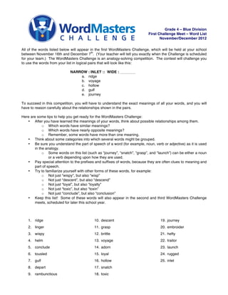 Grade 4 – Blue Division
                                                                            First Challenge Meet – Word List
                                                                                   November/December 2012


All of the words listed below will appear in the first WordMasters Challenge, which will be held at your school
                                             th
between November 16th and December 7 . (Your teacher will tell you exactly when the Challenge is scheduled
for your team.) The WordMasters Challenge is an analogy-solving competition. The contest will challenge you
to use the words from your list in logical pairs that will look like this:

                             NARROW : INLET :: WIDE :
                                 a. ridge
                                 b. voyage
                                 c. hollow
                                 d. gulf
                                 e. journey

To succeed in this competition, you will have to understand the exact meanings of all your words, and you will
have to reason carefully about the relationships shown in the pairs.

Here are some tips to help you get ready for the WordMasters Challenge:
   • After you have learned the meanings of your words, think about possible relationships among them.
             o Which words have similar meanings?
             o Which words have nearly opposite meanings?
             o Remember, some words have more than one meaning.
   • Think about some categories into which several words might be grouped.
   • Be sure you understand the part of speech of a word (for example, noun, verb or adjective) as it is used
        in the analogy.
             o Some words on this list (such as “journey”, “snatch”, “grasp”, and “launch”) can be either a noun
                 or a verb depending upon how they are used.
   • Pay special attention to the prefixes and suffixes of words, because they are often clues to meaning and
        part of speech.
   • Try to familiarize yourself with other forms of these words, for example:
             o Not just “wispy”, but also “wisp”
             o Not just “descent”, but also “descend”
             o Not just “loyal”, but also “loyalty”
             o Not just “toxic”, but also “toxin”
             o Not just “conclude”, but also “conclusion”
   • Keep this list! Some of these words will also appear in the second and third WordMasters Challenge
        meets, scheduled for later this school year.



    1. ridge                                10. descent                             19. journey
    2. linger                               11. grasp                               20. embroider
    3. wispy                                12. brittle                             21. hefty
    4. helm                                 13. voyage                              22. traitor
    5. conclude                             14. adorn                               23. launch
    6. tousled                              15. loyal                               24. rugged
    7. gulf                                 16. hollow                              25. inlet
    8. depart                               17. snatch
    9. rambunctious                         18. toxic
 