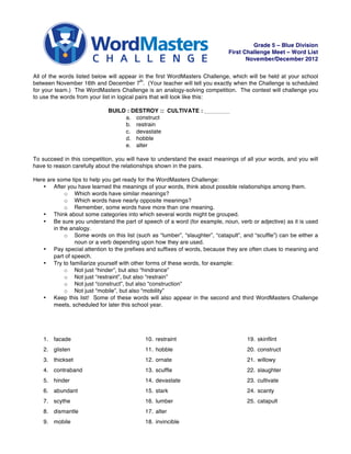 Grade 5 – Blue Division
                                                                             First Challenge Meet – Word List
                                                                                    November/December 2012


All of the words listed below will appear in the first WordMasters Challenge, which will be held at your school
                                             th
between November 16th and December 7 . (Your teacher will tell you exactly when the Challenge is scheduled
for your team.) The WordMasters Challenge is an analogy-solving competition. The contest will challenge you
to use the words from your list in logical pairs that will look like this:

                             BUILD : DESTROY :: CULTIVATE :
                                  a. construct
                                  b. restrain
                                  c. devastate
                                  d. hobble
                                  e. alter

To succeed in this competition, you will have to understand the exact meanings of all your words, and you will
have to reason carefully about the relationships shown in the pairs.

Here are some tips to help you get ready for the WordMasters Challenge:
   • After you have learned the meanings of your words, think about possible relationships among them.
             o Which words have similar meanings?
             o Which words have nearly opposite meanings?
             o Remember, some words have more than one meaning.
   • Think about some categories into which several words might be grouped.
   • Be sure you understand the part of speech of a word (for example, noun, verb or adjective) as it is used
        in the analogy.
             o Some words on this list (such as “lumber”, “slaughter”, “catapult”, and “scuffle”) can be either a
                 noun or a verb depending upon how they are used.
   • Pay special attention to the prefixes and suffixes of words, because they are often clues to meaning and
        part of speech.
   • Try to familiarize yourself with other forms of these words, for example:
             o Not just “hinder”, but also “hindrance”
             o Not just “restraint”, but also “restrain”
             o Not just “construct”, but also “construction”
             o Not just “mobile”, but also “mobility”
   • Keep this list! Some of these words will also appear in the second and third WordMasters Challenge
        meets, scheduled for later this school year.




    1. facade                               10. restraint                           19. skinflint
    2. glisten                              11. hobble                              20. construct
    3. thickset                             12. ornate                              21. willowy
    4. contraband                           13. scuffle                             22. slaughter
    5. hinder                               14. devastate                           23. cultivate
    6. abundant                             15. stark                               24. scanty
    7. scythe                               16. lumber                              25. catapult
    8. dismantle                            17. alter
    9. mobile                               18. invincible
 