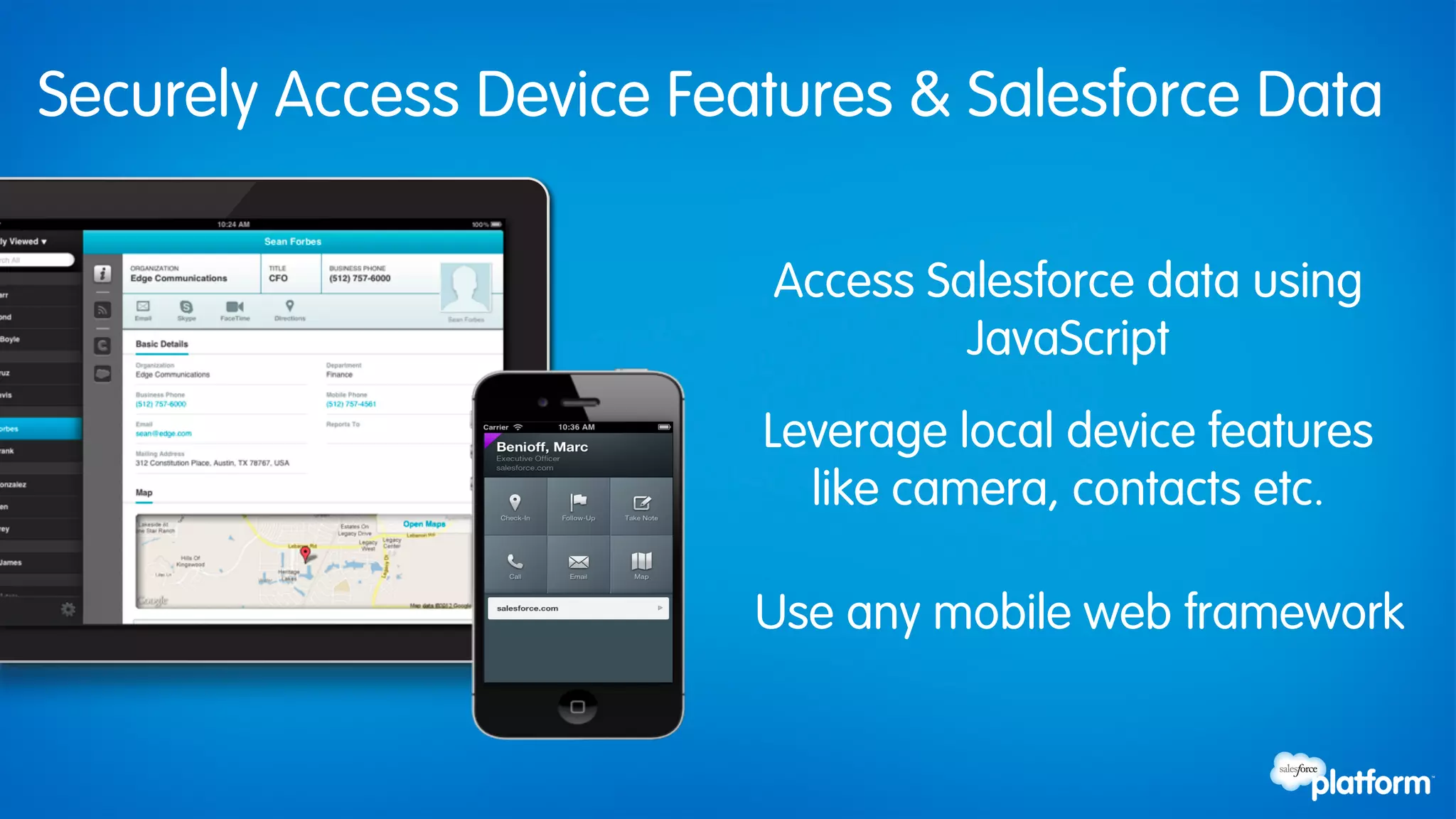 Securely Access Device Features & Salesforce Data

                          Access Salesforce data using
                                   JavaScript
                          Leverage local device features
                            like camera, contacts etc.

                          Use any mobile web framework
 