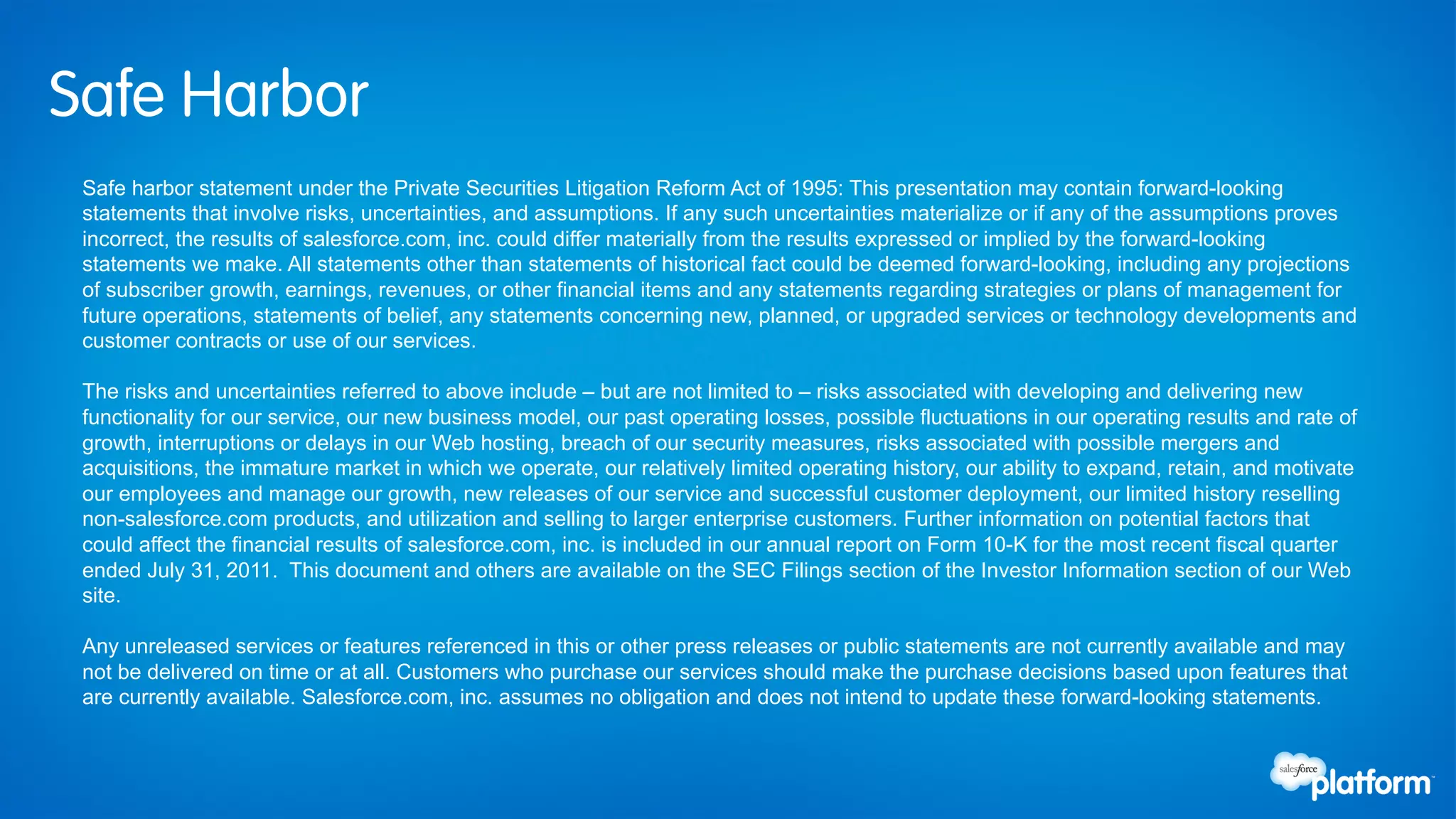Safe Harbor
 Safe harbor statement under the Private Securities Litigation Reform Act of 1995: This presentation may contain forward-looking
 statements that involve risks, uncertainties, and assumptions. If any such uncertainties materialize or if any of the assumptions proves
 incorrect, the results of salesforce.com, inc. could differ materially from the results expressed or implied by the forward-looking
 statements we make. All statements other than statements of historical fact could be deemed forward-looking, including any projections
 of subscriber growth, earnings, revenues, or other financial items and any statements regarding strategies or plans of management for
 future operations, statements of belief, any statements concerning new, planned, or upgraded services or technology developments and
 customer contracts or use of our services.

 The risks and uncertainties referred to above include – but are not limited to – risks associated with developing and delivering new
 functionality for our service, our new business model, our past operating losses, possible fluctuations in our operating results and rate of
 growth, interruptions or delays in our Web hosting, breach of our security measures, risks associated with possible mergers and
 acquisitions, the immature market in which we operate, our relatively limited operating history, our ability to expand, retain, and motivate
 our employees and manage our growth, new releases of our service and successful customer deployment, our limited history reselling
 non-salesforce.com products, and utilization and selling to larger enterprise customers. Further information on potential factors that
 could affect the financial results of salesforce.com, inc. is included in our annual report on Form 10-K for the most recent fiscal quarter
 ended July 31, 2011. This document and others are available on the SEC Filings section of the Investor Information section of our Web
 site.

 Any unreleased services or features referenced in this or other press releases or public statements are not currently available and may
 not be delivered on time or at all. Customers who purchase our services should make the purchase decisions based upon features that
 are currently available. Salesforce.com, inc. assumes no obligation and does not intend to update these forward-looking statements.
 