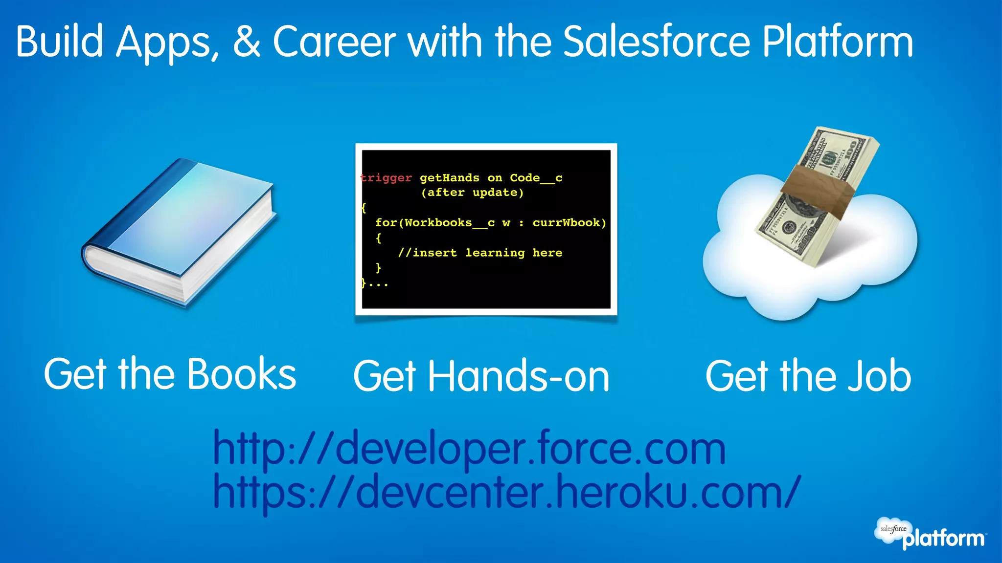 Build Apps, & Career with the Salesforce Platform

                  trigger getHands on Code__c !
                           (after update)!
                  { !
                    for(Workbooks__c w : currWbook)!
                    { !
                        //insert learning here!
                    }!
                  }...!




 Get the Books    Get Hands-on                         Get the Job
          http://developer.force.com
          https://devcenter.heroku.com/
 