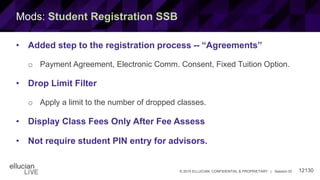 12130© 2015 ELLUCIAN. CONFIDENTIAL & PROPRIETARY | Session ID
Mods: Student Registration SSB
• Added step to the registration process -- “Agreements”
o Payment Agreement, Electronic Comm. Consent, Fixed Tuition Option.
• Drop Limit Filter
o Apply a limit to the number of dropped classes.
• Display Class Fees Only After Fee Assess
• Not require student PIN entry for advisors.
 