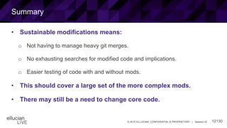 12130© 2015 ELLUCIAN. CONFIDENTIAL & PROPRIETARY | Session ID
Summary
• Sustainable modifications means:
o Not having to manage heavy git merges.
o No exhausting searches for modified code and implications.
o Easier testing of code with and without mods.
• This should cover a large set of the more complex mods.
• There may still be a need to change core code.
 
