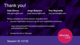 12130© 2015 ELLUCIAN. CONFIDENTIAL & PROPRIETARY | Session ID
Thank you!
Dale Ganus Jorge Baquero Trey Reynolds
dale.ganus@ttu.edu jorge.baquero@ttu.edu trey.reynolds@ttu.edu
Please complete the online session evaluation form.
• Via your registration account Log into your registration account at
https://ellucianlive2015.smarteventscloud.com/connect/
publicDashboard.ww
• choose the link to “Surveys””
Session ID 12130
 