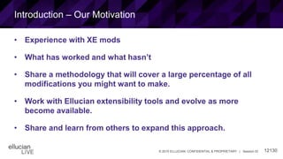 12130© 2015 ELLUCIAN. CONFIDENTIAL & PROPRIETARY | Session ID
Introduction – Our Motivation
• Experience with XE mods
• What has worked and what hasn’t
• Share a methodology that will cover a large percentage of all
modifications you might want to make.
• Work with Ellucian extensibility tools and evolve as more
become available.
• Share and learn from others to expand this approach.
 
