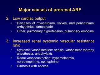 Major causes of prerenal ARF
2. Low cardiac output
• Diseases of myocardium, valves, and pericardium,
arrhythmias, tamponade
• Other: pulmonary hypertension, pulmonary embolus
3. Increased renal systemic vascular resistance
ratio
• Systemic vasodilatation: sepsis, vasodilator therapy,
anesthesia, anaphylaxis
• Renal vasoconstriction: hypercalcemia,
norepinephrine, epinephrine
• Cirrhosis with ascites
 