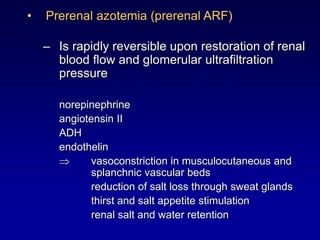 • Prerenal azotemia (prerenal ARF)
– Is rapidly reversible upon restoration of renal
blood flow and glomerular ultrafiltration
pressure
norepinephrine
angiotensin II
ADH
endothelin
 vasoconstriction in musculocutaneous and
splanchnic vascular beds
reduction of salt loss through sweat glands
thirst and salt appetite stimulation
renal salt and water retention
 