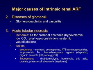 Major causes of intrinsic renal ARF
2. Diseases of glomeruli
• Glomerulonephritis and vasculitis
3. Acute tubular necrosis
• Ischemia: as for prerenal azotemia (hypovolemia,
low CO, renal vasoconstriction, systemic
vasodilatation)
• Toxins:
• exogenous – contrast, cyclosporine, ATB (aminoglycosides,
amphotericin B), chemotherapeutic agents (cisplatin),
organic solvents (ethylene glycol)
• Endogenous – rhabdomyolysis, hemolysis, uric acid,
oxalate, plasma cell dyscrasia (myeloma)
 