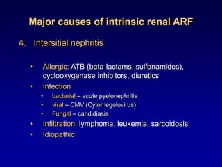 Major causes of intrinsic renal ARF
4. Intersitial nephritis
• Allergic: ATB (beta-lactams, sulfonamides),
cyclooxygenase inhibitors, diuretics
• Infection
• bacterial – acute pyelonephritis
• viral – CMV (Cytomegolovirus)
• Fungal – candidiasis
• Infiltration: lymphoma, leukemia, sarcoidosis
• Idiopathic
 