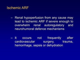 Ischemic ARF
– Renal hypoperfusion from any cause may
lead to ischemic ARF if severe enough to
overwhelm renal autoregulatory and
neurohumoral defence mechanisms
– It occurs not frequently after
cardiovascular surgery, trauma,
hemorrhage, sepsis or dehydration
 