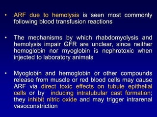 • ARF due to hemolysis is seen most commonly
following blood transfusion reactions
• The mechanisms by which rhabdomyolysis and
hemolysis impair GFR are unclear, since neither
hemoglobin nor myoglobin is nephrotoxic when
injected to laboratory animals
• Myoglobin and hemoglobin or other compounds
release from muscle or red blood cells may cause
ARF via direct toxic effects on tubule epithelial
cells or by inducing intratubular cast formation;
they inhibit nitric oxide and may trigger intrarenal
vasoconstriction
 