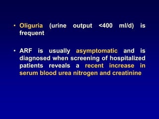 • Oliguria (urine output <400 ml/d) is
frequent
• ARF is usually asymptomatic and is
diagnosed when screening of hospitalized
patients reveals a recent increase in
serum blood urea nitrogen and creatinine
 