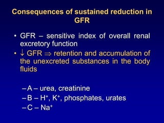 Consequences of sustained reduction in
GFR
• GFR – sensitive index of overall renal
excretory function
•  GFR  retention and accumulation of
the unexcreted substances in the body
fluids
–A – urea, creatinine
–B – H+, K+, phosphates, urates
–C – Na+
 