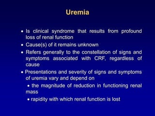 Uremia
 Is clinical syndrome that results from profound
loss of renal function
 Cause(s) of it remains unknown
 Refers generally to the constellation of signs and
symptoms associated with CRF, regardless of
cause
 Presentations and severity of signs and symptoms
of uremia vary and depend on
 the magnitude of reduction in functioning renal
mass
 rapidity with which renal function is lost
 