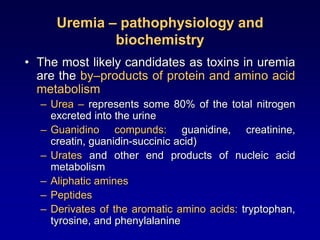 Uremia – pathophysiology and
biochemistry
• The most likely candidates as toxins in uremia
are the by–products of protein and amino acid
metabolism
– Urea – represents some 80% of the total nitrogen
excreted into the urine
– Guanidino compunds: guanidine, creatinine,
creatin, guanidin-succinic acid)
– Urates and other end products of nucleic acid
metabolism
– Aliphatic amines
– Peptides
– Derivates of the aromatic amino acids: tryptophan,
tyrosine, and phenylalanine
 