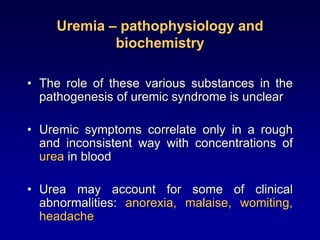 Uremia – pathophysiology and
biochemistry
• The role of these various substances in the
pathogenesis of uremic syndrome is unclear
• Uremic symptoms correlate only in a rough
and inconsistent way with concentrations of
urea in blood
• Urea may account for some of clinical
abnormalities: anorexia, malaise, womiting,
headache
 