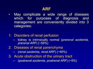 ARF
• May complicate a wide range of diseases
which for purposes of diagnosis and
management are conveniently divided into 3
categories:
1. Disorders of renal perfusion
– kidney is intrinsically normal (prerenal azotemia,
prerenal ARF) (~55%)
2. Diseases of renal parenchyma
– (renal azotemia, renal ARF) (~40%)
3. Acute obstruction of the urinary tract
– (postrenal azotemia, postrenal ARF) (~5%)
 