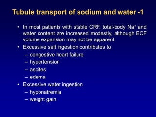 Tubule transport of sodium and water -1
• In most patients with stable CRF, total-body Na+ and
water content are increased modestly, although ECF
volume expansion may not be apparent
• Excessive salt ingestion contributes to
– congestive heart failure
– hypertension
– ascites
– edema
• Excessive water ingestion
– hyponatremia
– weight gain
 