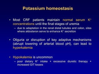 Potassium homeostasis
• Most CRF patients maintain normal serum K+
concentrations until the final stages of uremia
– due to adaptation in the renal distal tubules and colon, sites
where aldosteron serve to enhance K+ secretion
• Oliguria or disruption of key adaptive mechanisms
(abrupt lowering of arterial blood pH), can lead to
hyperkalemia
• Hypokalemia is uncommon
– poor dietary K+ intake + excessive diuretic therapy +
increased GIT losses
 