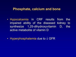 Phosphate, calcium and bone
• Hypocalcemia in CRF results from the
impaired ability of the diseased kidney to
synthesize 1,25-dihydroxyvitamin D, the
active metabolite of vitamin D
• Hyperphosphatemia due to  GFR
 