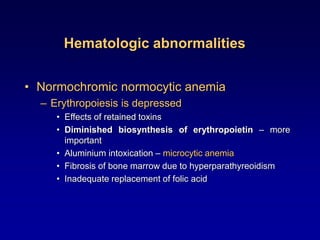 Hematologic abnormalities
• Normochromic normocytic anemia
– Erythropoiesis is depressed
• Effects of retained toxins
• Diminished biosynthesis of erythropoietin – more
important
• Aluminium intoxication – microcytic anemia
• Fibrosis of bone marrow due to hyperparathyreoidism
• Inadequate replacement of folic acid
 