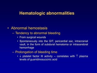 Hematologic abnormalities
• Abnormal hemostasis
– Tendency to abnormal bleeding
• From surgical wounds
• Spontaneously into the GIT, pericardial sac, intracranial
vault, in the form of subdural hematoma or intracerebral
hemorrhage
– Prolongation of bleeding time
•  platelet factor III activity – correlates with  plasma
levels of guanidinosuccinic acid
 