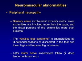 Neuromuscular abnormalities
• Peripheral neuropathy
– Sensory nerve involvement exceeds motor, lower
extremities are involved more than the uppe, and
the distal portions of the extremities more than
proximal
– The restless legs syndrome is characterized by
ill-definedsensations of discomfort in the feet and
lower legs and frequent leg movement
– Later motor nerve involvement follow ( deep
tendon reflexes, etc.)
 