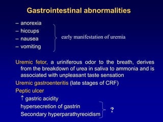 Gastrointestinal abnormalities
– anorexia
– hiccups
– nausea
– vomiting
Uremic fetor, a uriniferous odor to the breath, derives
from the breakdown of urea in saliva to ammonia and is
associated with unpleasant taste sensation
Uremic gastroenteritis (late stages of CRF)
Peptic ulcer
 gastric acidity
hypersecretion of gastrin
Secondary hyperparathyreoidism
early manifestation of uremia
?
 
