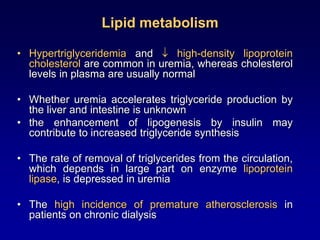 Lipid metabolism
• Hypertriglyceridemia and  high-density lipoprotein
cholesterol are common in uremia, whereas cholesterol
levels in plasma are usually normal
• Whether uremia accelerates triglyceride production by
the liver and intestine is unknown
• the enhancement of lipogenesis by insulin may
contribute to increased triglyceride synthesis
• The rate of removal of triglycerides from the circulation,
which depends in large part on enzyme lipoprotein
lipase, is depressed in uremia
• The high incidence of premature atherosclerosis in
patients on chronic dialysis
 