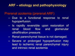 ARF – etiology and pathophysiology
Prerenal azotemia (prerenal ARF)
– Due to a functional response to renal
hypoperfusion.
– Is rapidly reversible upon restoration of
renal blood flow and glomerular
ultrafiltration pressure.
– Renal parenchymal tissue is not damaged.
– Severe or prolonged hypoperfusion may
lead to ischemic renal parenchymal injury
and intrinsic renal azotemia
 
