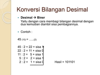 Konversi Bilangan Desimal
 Desimal  Biner
Yaitu dengan cara membagi bilangan desimal dengan
dua kemudian diambil sisa pembagiannya.
 Contoh :
45 (10) = …..(2)
45 : 2 = 22 + sisa 1
22 : 2 = 11 + sisa 0
11 : 2 = 5 + sisa 1
5 : 2 = 2 + sisa 1
2 : 2 = 1 + sisa 0 Hasil = 101101
 