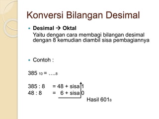 Konversi Bilangan Desimal
 Desimal  Oktal
Yaitu dengan cara membagi bilangan desimal
dengan 8 kemudian diambil sisa pembagiannya
 Contoh :
385 10 = ….8
385 : 8 = 48 + sisa 1
48 : 8 = 6 + sisa 0
Hasil 6018
 