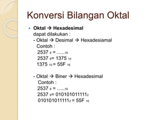 Konversi Bilangan Oktal
 Oktal  Hexadesimal
dapat dilakukan :
- Oktal  Desimal  Hexadesiamal
Contoh :
2537 8 = …..16
2537 8= 1375 10
1375 10 = 55F 16
- Oktal  Biner  Hexadesimal
Contoh :
2537 8 = …..16
2537 8= 0101010111112
0101010111112 = 55F 16
 