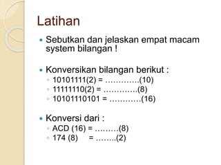 Latihan
 Sebutkan dan jelaskan empat macam
system bilangan !
 Konversikan bilangan berikut :
◦ 10101111(2) = ………….(10)
◦ 11111110(2) = ………….(8)
◦ 10101110101 = …………(16)
 Konversi dari :
◦ ACD (16) = ………(8)
◦ 174 (8) = ……..(2)
 