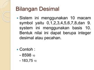 Bilangan Desimal
 Sistem ini menggunakan 10 macam
symbol yaitu 0,1,2,3,4,5,6,7,8,dan 9.
system ini menggunakan basis 10.
Bentuk nilai ini dapat berupa integer
desimal atau pecahan.
 Contoh :
- 8598 10
- 183,75 10
 