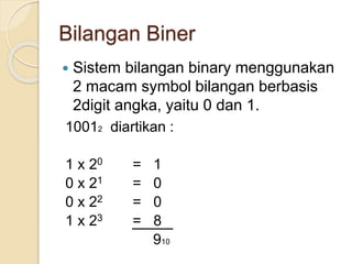 Bilangan Biner
 Sistem bilangan binary menggunakan
2 macam symbol bilangan berbasis
2digit angka, yaitu 0 dan 1.
10012 diartikan :
1 x 20 = 1
0 x 21 = 0
0 x 22 = 0
1 x 23 = 8
910
 