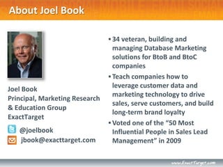 About Joel Book

                                 34 veteran, building and
                                  managing Database Marketing
                                  solutions for BtoB and BtoC
                                  companies
                                 Teach companies how to
Joel Book                         leverage customer data and
                                  marketing technology to drive
Principal, Marketing Research
                                  sales, serve customers, and build
& Education Group
                                  long-term brand loyalty
ExactTarget
                                 Voted one of the “50 Most
   @joelbook                      Influential People in Sales Lead
   jbook@exacttarget.com          Management” in 2009
 