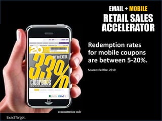 EMAIL + MOBILE
          RETAIL SALES
          ACCELERATOR
Redemption rates
Shoppers using
for mobile coupons
smartphones will
are between 5-20%.
account for at least
$127 billion in 2010
Source: Cellfire, 2010

holiday sales.
Source: IDC Retail Insights, Dec. 2, 2010
 