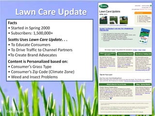 Lawn Care Update
Facts
• Started in Spring 2000
• Subscribers: 1,500,000+
Scotts Uses Lawn Care Update. . .
• To Educate Consumers
• To Drive Traffic to Channel Partners
•To Create Brand Advocates
Content is Personalized based on:
• Consumer’s Grass Type
• Consumer’s Zip Code (Climate Zone)
• Weed and Insect Problems




                                         www.
                                         EXACTTARGETinACTION
                                                       .com
 