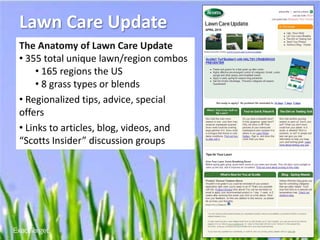 Lawn Care Update
The Anatomy of Lawn Care Update
• 355 total unique lawn/region combos
     • 165 regions the US
     • 8 grass types or blends
• Regionalized tips, advice, special
offers
• Links to articles, blog, videos, and
“Scotts Insider” discussion groups




                                         www.
                                         EXACTTARGETinACTION
                                                       .com
 
