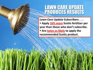 LAWN CARE UPDATE
   PRODUCES RESULTS
Lawn Care Update Subscribers . . .
 Apply 16% more Scotts fertilizer per
year than those who don’t subscribe.
 Are twice as likely to apply the
recommended Scotts product.
 