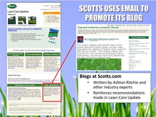 SCOTTS USES EMAIL TO
 PROMOTE ITS BLOG




Blogs at Scotts.com
   •   Written by Ashton Ritchie and
       other industry experts
   •   Reinforces recommendations
       made in Lawn Care Update
 