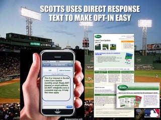 SCOTTS USES DIRECT RESPONSE
  TEXT TO MAKE OPT-IN EASY




 Thx 4 ur interest in Scotts
 Lawn Care Update
 monthly email. Reply BAT
 [space] ur email address
 (ex:BAT mlb@mlb.com) 2
 complete sign-up. H help
 Std rates apply
 